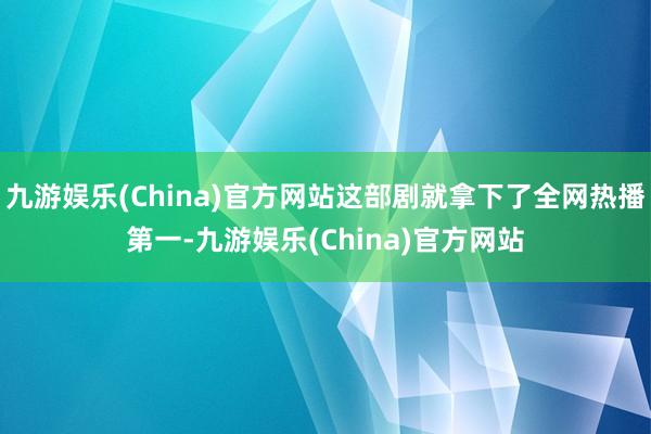 九游娱乐(China)官方网站这部剧就拿下了全网热播第一-九游娱乐(China)官方网站