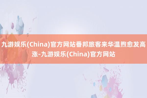 九游娱乐(China)官方网站番邦旅客来华温煦愈发高涨-九游娱乐(China)官方网站