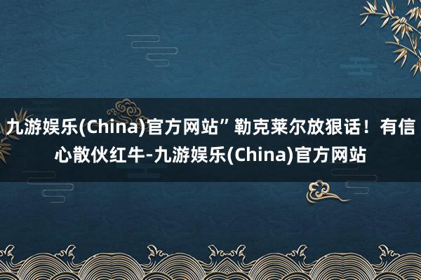 九游娱乐(China)官方网站”勒克莱尔放狠话！有信心散伙红