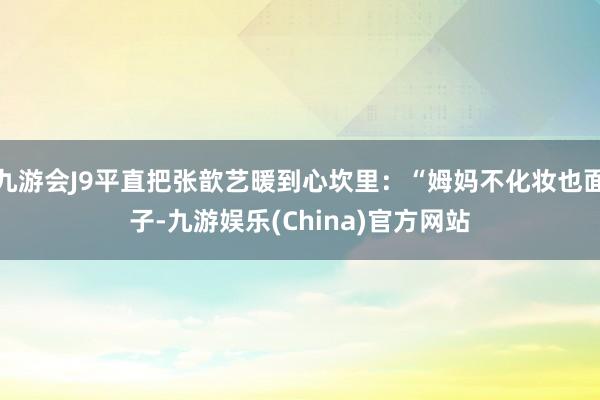 九游会J9平直把张歆艺暖到心坎里：“姆妈不化妆也面子-九游娱乐(China)官方网站