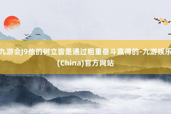 九游会J9他的树立皆是通过粗重奋斗赢得的-九游娱乐(China)官方网站