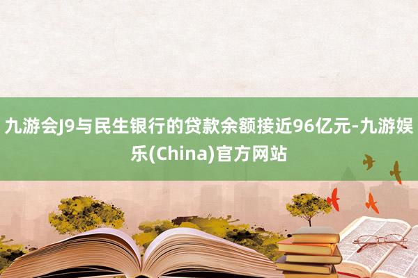 九游会J9与民生银行的贷款余额接近96亿元-九游娱乐(China)官方网站