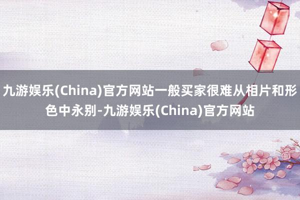 九游娱乐(China)官方网站一般买家很难从相片和形色中永别-九游娱乐(China)官方网站