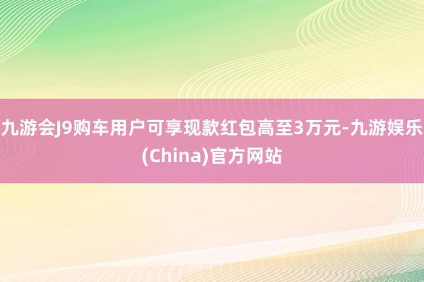 九游会J9购车用户可享现款红包高至3万元-九游娱乐(China)官方网站