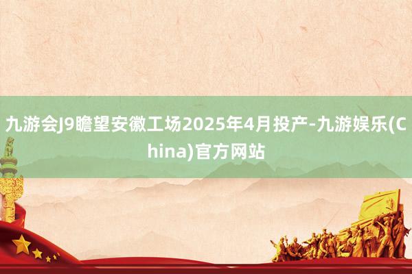 九游会J9瞻望安徽工场2025年4月投产-九游娱乐(Chin