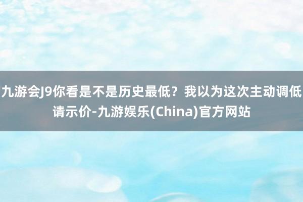 九游会J9你看是不是历史最低？我以为这次主动调低请示价-九游