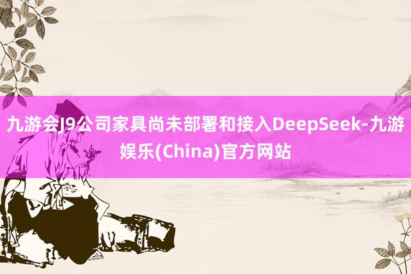 九游会J9公司家具尚未部署和接入DeepSeek-九游娱乐(