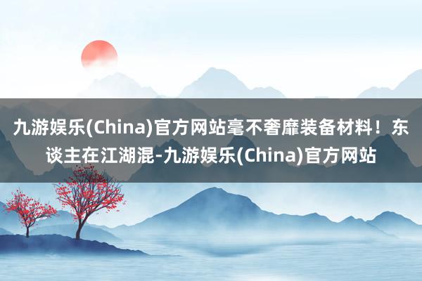 九游娱乐(China)官方网站毫不奢靡装备材料！东谈主在江湖