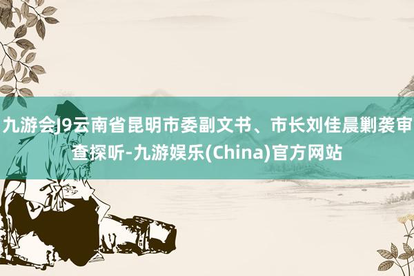 九游会J9云南省昆明市委副文书、市长刘佳晨剿袭审查探听-九游