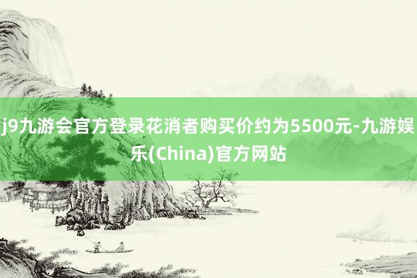 j9九游会官方登录花消者购买价约为5500元-九游娱乐(Ch