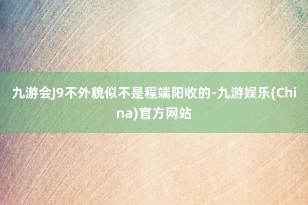 九游会J9不外貌似不是程端阳收的-九游娱乐(China)官方