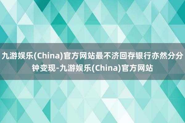 九游娱乐(China)官方网站最不济回存银行亦然分分钟变现-