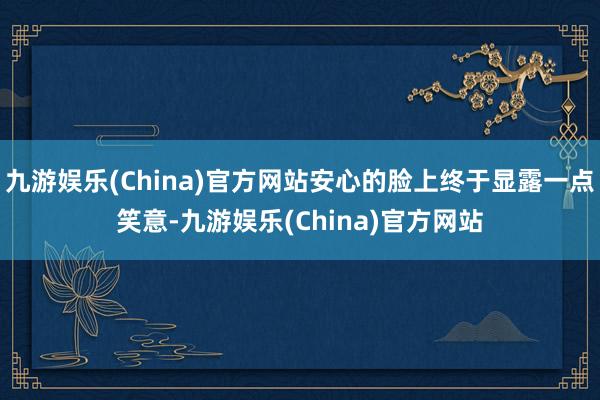 九游娱乐(China)官方网站安心的脸上终于显露一点笑意-九